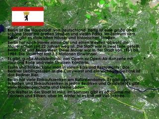 • Berlin ist die Haupstadt von Deutschland. Berlin ist eine groβe und
schöne Stadt mit breiten Straβen und vielen Parks. Im Zentrum vom
Berlin gibt es viele alten Häuser und historischen Straβen.
• Berlin hat noch immer einen Ost und einen Westteil, obwohl die
Mauer schon seit 22 Jahren weg ist. Die Stadt war in zwei Teile geteilt:
Berlin-Ost und Berlin-West. Diese Mauer war in der Stadt von 1961 bis
1989. Die Stadt hat fast 3,5 Millionen Einwohner.
• Es gibt groβe Musikfestivals, von Opern zu Open-Air-Konzerte mit
Jazz und Rock und viele Strassen Konzerte.
• Essen und trinken kann man in vielen Bars und Restaurants . Das
Berliner Lieblingsessen ist die Currywurst und ein wichtiges Getränk ist
das Berliner Bier.
• Berlin hat viele Einkaufszentren am Kufürstendamm. Es gibt auch
Arkaden und Einkaufszentren in jeden Bezirken und Orststeile. Es gibt
viele Modesgeschäfte und kleine Läden.
• Das Wetter in der Stadt ist mild. Im Sommer gibt es oft Stürme mit
Donnern und Blitzen, aber im Winter ist es kalt mit viel Schnee.
 