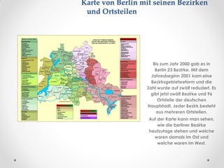 Karte von Berlin mit seinen Bezirken
und Ortsteilen
Bis zum Jahr 2000 gab es in
Berlin 23 Bezirke. Mit dem
Jahresbeginn 2001 kam eine
Bezirksgebietsreform und die
Zahl wurde auf zwölf reduziert. Es
gibt jetzt zwölf Bezirke und 96
Ortsteile der deutschen
Hauptstadt. Jeder Bezirk besteht
aus mehreren Ortsteilen.
Auf der Karte kann man sehen,
wie die berliner Bezirke
heutzutage stehen und welche
waren damals im Ost und
welche waren im West.
 