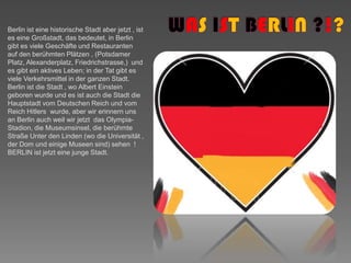 WASISTBERLIN ?!?BerlinisteinehistorischeStadtaberjetzt , isteseineGroßstadt, das bedeutet, in Berlin gibt es viele Geschäfte und Restaurantenauf den berühmten Plätzen ,(PotsdamerPlatz, Alexanderplatz, Friedrichstrasse,)  und es gibt ein aktives Leben; in der Tat gibt es viele Verkehrsmittel in der ganzen Stadt.Berlin ist die Stadt , wo Albert Einstein geboren wurde und es ist auch die Stadt die Hauptstadt vom Deutschen Reich und vom Reich Hitlers  wurde, aber wir erinnern uns an Berlin auch weil wir jetzt  das Olympia-Stadion, die Museumsinsel, die berühmte Straße Unter den Linden (wo die Universität , der Dom und einige Museen sind) sehen  ! BERLIN ist jetzt eine junge Stadt.
