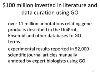 $100 million invested in literature and
      data curation using GO
  over 11 million annotations relating gene
  products described in the UniProt,
  Ensembl and other databases to GO
  terms
  experimental results reported in 52,000
  scientific journal articles manually
  annoted by expert biologists using GO
                                              18
 