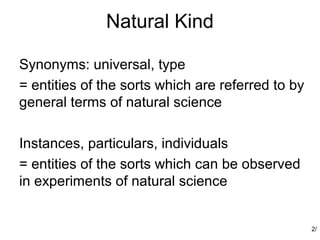 Natural Kind

Synonyms: universal, type
= entities of the sorts which are referred to by
general terms of natural science

Instances, particulars, individuals
= entities of the sorts which can be observed
in experiments of natural science


                                                   2/
 