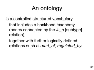 An ontology
is a controlled structured vocabulary
  that includes a backbone taxonomy
  (nodes connected by the is_a [subtype]
  relation)
  together with further logically defined
  relations such as part_of, regulated_by




                                            36
 