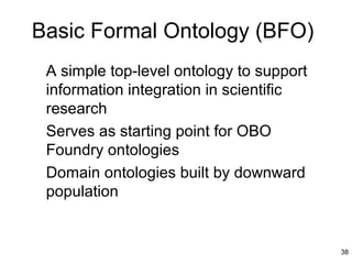 Basic Formal Ontology (BFO)
 A simple top-level ontology to support
 information integration in scientific
 research
 Serves as starting point for OBO
 Foundry ontologies
 Domain ontologies built by downward
 population


                                          38
 