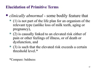 Elucidation of Primitive Terms
 clinically   abnormal - some bodily feature that
   (1) is not part of the life plan for an organism of the
    relevant type (unlike loss of milk teeth, aging or
    pregnancy),
   (2) is causally linked to an elevated risk either of
    pain or other feelings of illness, or of death or
    dysfunction, and
   (3) is such that the elevated risk exceeds a certain
    threshold level.*

  *Compare: baldness

                                                          57
 