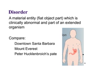 Disorder
A material entity (fiat object part) which is
clinically abnormal and part of an extended
organism

Compare:
   Downtown Santa Barbara
   Mount Everest
   Peter Hucklenbroich’s pate

                                                58
 