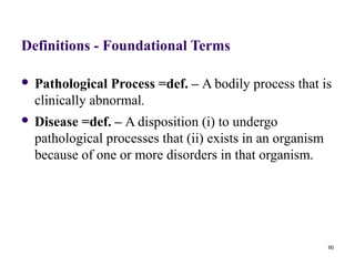 Definitions - Foundational Terms

   Pathological Process =def. – A bodily process that is
    clinically abnormal.
   Disease =def. – A disposition (i) to undergo
    pathological processes that (ii) exists in an organism
    because of one or more disorders in that organism.




                                                             60
 