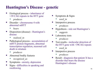 Huntington’s Disease - genetic
   Etiological process - inheritance of
    >39 CAG repeats in the HTT gene              Symptoms & Signs
     produces                                     used_in
   Disorder - chromosome 4 with                 Interpretive process
    abnormal mHTT                                  produces
     bears                                      Hypothesis - rule out Huntington’s
   Disposition (disease) - Huntington’s           suggests
    disease                                      Laboratory tests
     realized_in
                                                   produces
   Pathological process - accumulation of       Test results - molecular detection of
    mHTT protein fragments, abnormal              the HTT gene with >39CAG repeats
    transcription regulation, neuronal cell        used_in
    death in striatum
     produces
                                                 Interpretive process
                                                   produces
   Abnormal bodily features
     recognized_as
                                                 Result - diagnosis that patient X has a
                                                  disorder that bears the disease
   Symptoms - anxiety, depression                Huntington’s disease
   Signs - difficulties in speaking and
    swallowing                                                                        74
 