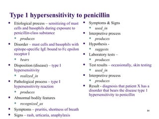 Type 1 hypersensitivity to penicillin
   Etiological process – sensitizing of mast      Symptoms & Signs
    cells and basophils during exposure to           used_in
    penicillin-class substance                     Interpretive process
     produces                                       produces

   Disorder – mast cells and basophils with       Hypothesis -
    epitope-specific IgE bound to Fc epsilon         suggests
    receptor I                                     Laboratory tests –
     bears                                          produces

   Disposition (disease) – type I                 Test results – occasionally, skin testing
    hypersensitivity                                 used_in

     realized_in                                  Interpretive process
                                                     produces
   Pathological process – type I
    hypersensitivity reaction                      Result - diagnosis that patient X has a
     produces                                      disorder that bears the disease type 1
                                                    hypersensitivity to penicillin
   Abnormal bodily features
     recognized_as

   Symptoms – pruritis, shortness of breath                                              84
   Signs – rash, urticaria, anaphylaxis
 