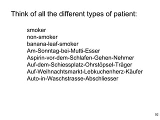Think of all the different types of patient:

     smoker
     non-smoker
     banana-leaf-smoker
     Am-Sonntag-bei-Mutti-Esser
     Aspirin-vor-dem-Schlafen-Gehen-Nehmer
     Auf-dem-Schiessplatz-Ohrstöpsel-Träger
     Auf-Weihnachtsmarkt-Lebkuchenherz-Käufer
     Auto-in-Waschstrasse-Abschliesser




                                                92
 