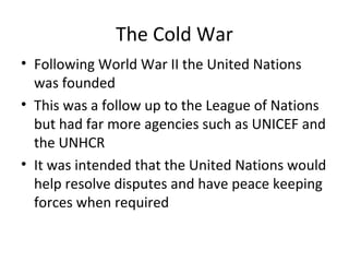 The Cold War
• Following World War II the United Nations
was founded
• This was a follow up to the League of Nations
but had far more agencies such as UNICEF and
the UNHCR
• It was intended that the United Nations would
help resolve disputes and have peace keeping
forces when required
 