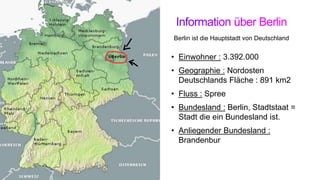 • Einwohner : 3.392.000
• Geographie : Nordosten
Deutschlands Fläche : 891 km2
• Fluss : Spree
• Bundesland : Berlin, Stadtstaat =
Stadt die ein Bundesland ist.
• Anliegender Bundesland :
Brandenbur
Berlin ist die Hauptstadt von Deutschland
 