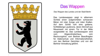 Das Landeswappen zeigt in silbernem
Schilde einen aufgerichteten schwarzen
Bären mit roter Zunge und roten Krallen.
Auf dem Schild ruht eine goldene,
fünfblätterige Laubkrone, deren Stirnreif aus
Mauerwerk mit einem Tor in der Mitte
ausgestattet ist. Das Landeswappen wird
vom Abgeordnetenhaus, vom
Rechnungshof, vom Berliner Beauftragten
für Datenschutz und Informationsfreiheit,
von den Berliner Gerichten und von der
Berliner Verwaltung geführt.
Das Wappen des Landes und der Stadt Berlin
 