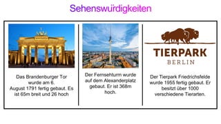 Das Brandenburger Tor
wurde am 6.
August 1791 fertig gebaut. Es
ist 65m breit und 26 hoch
Der Fernsehturm wurde
auf dem Alexanderplatz
gebaut. Er ist 368m
hoch.
Der Tierpark Friedrichsfelde
wurde 1955 fertig gebaut. Er
besitzt über 1000
verschiedene Tierarten.
 