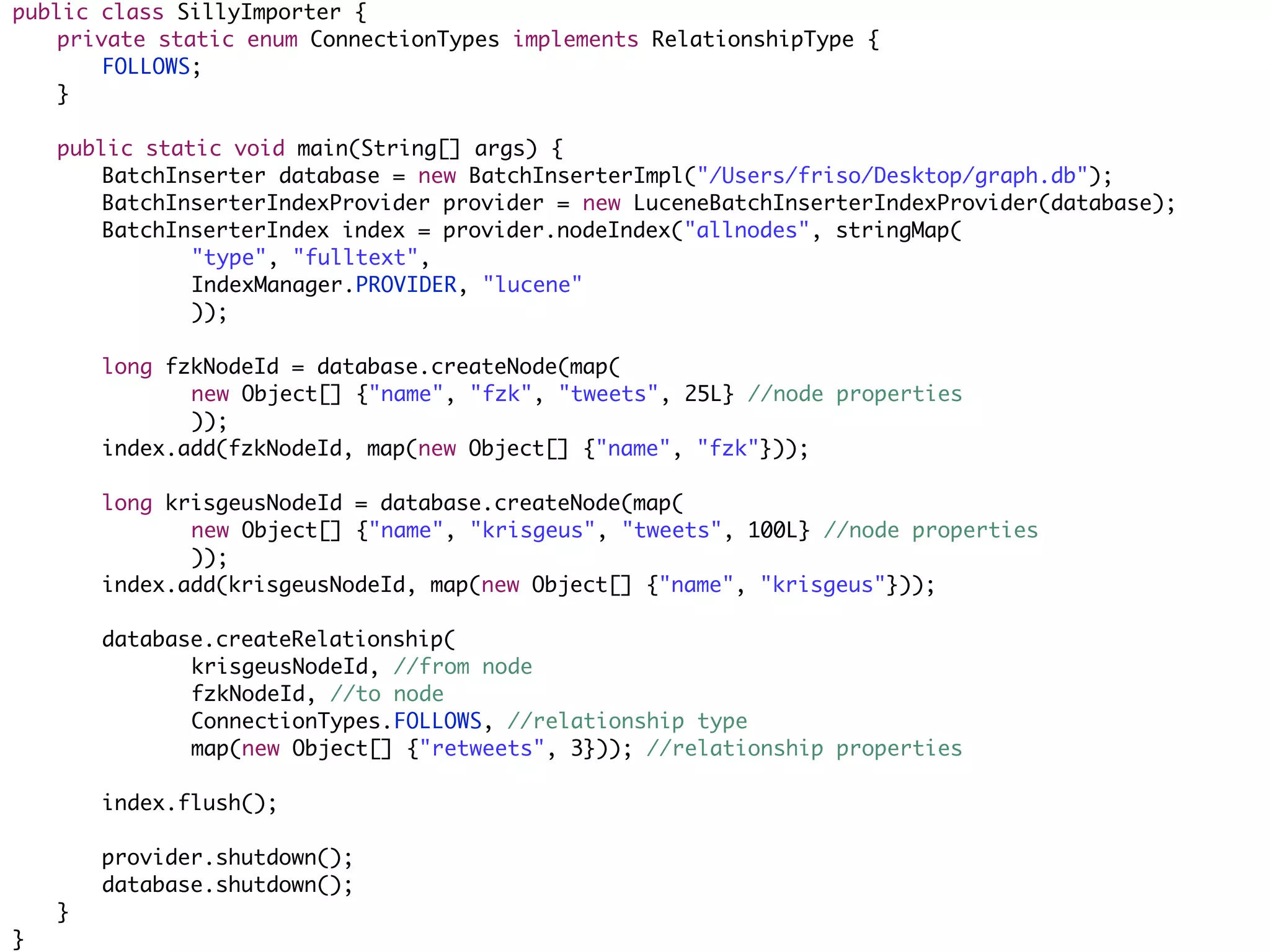 public class SillyImporter {
	   private static enum ConnectionTypes implements RelationshipType {
	   	   FOLLOWS;
	   }
	
	   public static void main(String[] args) {
	   	   BatchInserter database = new BatchInserterImpl("/Users/friso/Desktop/graph.db");
	   	   BatchInserterIndexProvider provider = new LuceneBatchInserterIndexProvider(database);
	   	   BatchInserterIndex index = provider.nodeIndex("allnodes", stringMap(
	   	   	   	  "type", "fulltext",
	   	   	   	  IndexManager.PROVIDER, "lucene"
	   	   	   	  ));
	   	
	   	   long fzkNodeId = database.createNode(map(
	   	   	   	  new Object[] {"name", "fzk", "tweets", 25L} //node properties
	   	   	   	  ));
	   	   index.add(fzkNodeId, map(new Object[] {"name", "fzk"}));
	   	
	   	   long krisgeusNodeId = database.createNode(map(
	   	   	   	  new Object[] {"name", "krisgeus", "tweets", 100L} //node properties
	   	   	   	  ));
	   	   index.add(krisgeusNodeId, map(new Object[] {"name", "krisgeus"}));
	   	
	   	   database.createRelationship(
	   	   	   	  krisgeusNodeId, //from node
	   	   	   	  fzkNodeId, //to node
	   	   	   	  ConnectionTypes.FOLLOWS, //relationship type
	   	   	   	  map(new Object[] {"retweets", 3})); //relationship properties
	   	
	   	   index.flush();
	   	
	   	   provider.shutdown();
	   	   database.shutdown();
	   }
}
 