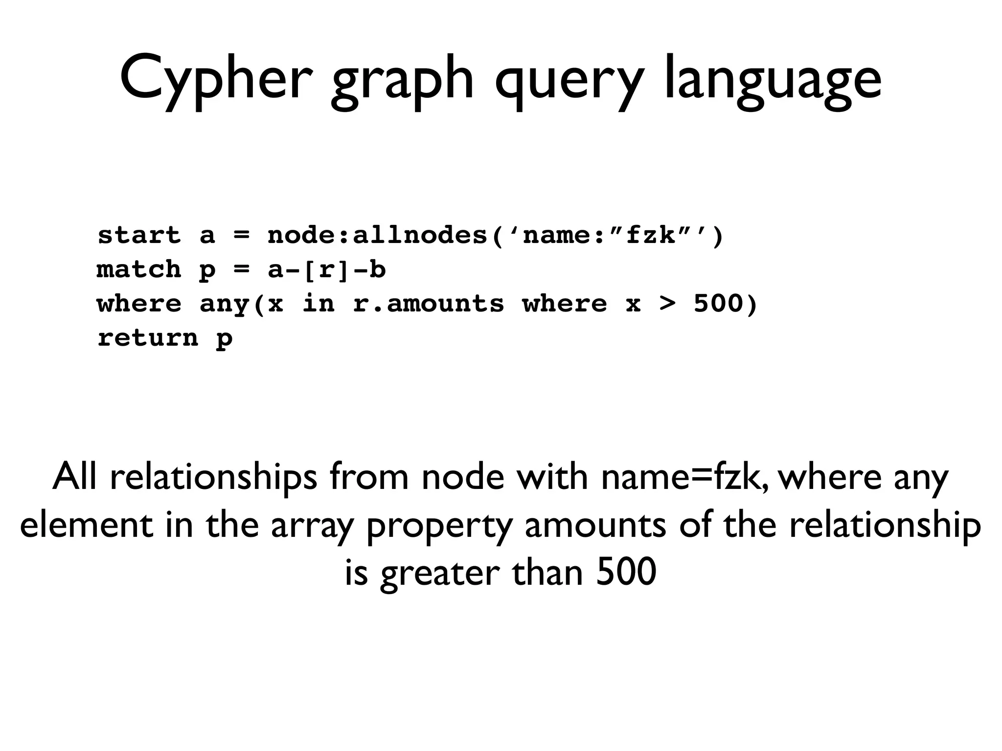 Cypher graph query language

    start a = node:allnodes(‘name:”fzk”’)
    match p = a-[r]-b
    where any(x in r.amounts where x > 500)
    return p




  All relationships from node with name=fzk, where any
element in the array property amounts of the relationship
                     is greater than 500
 