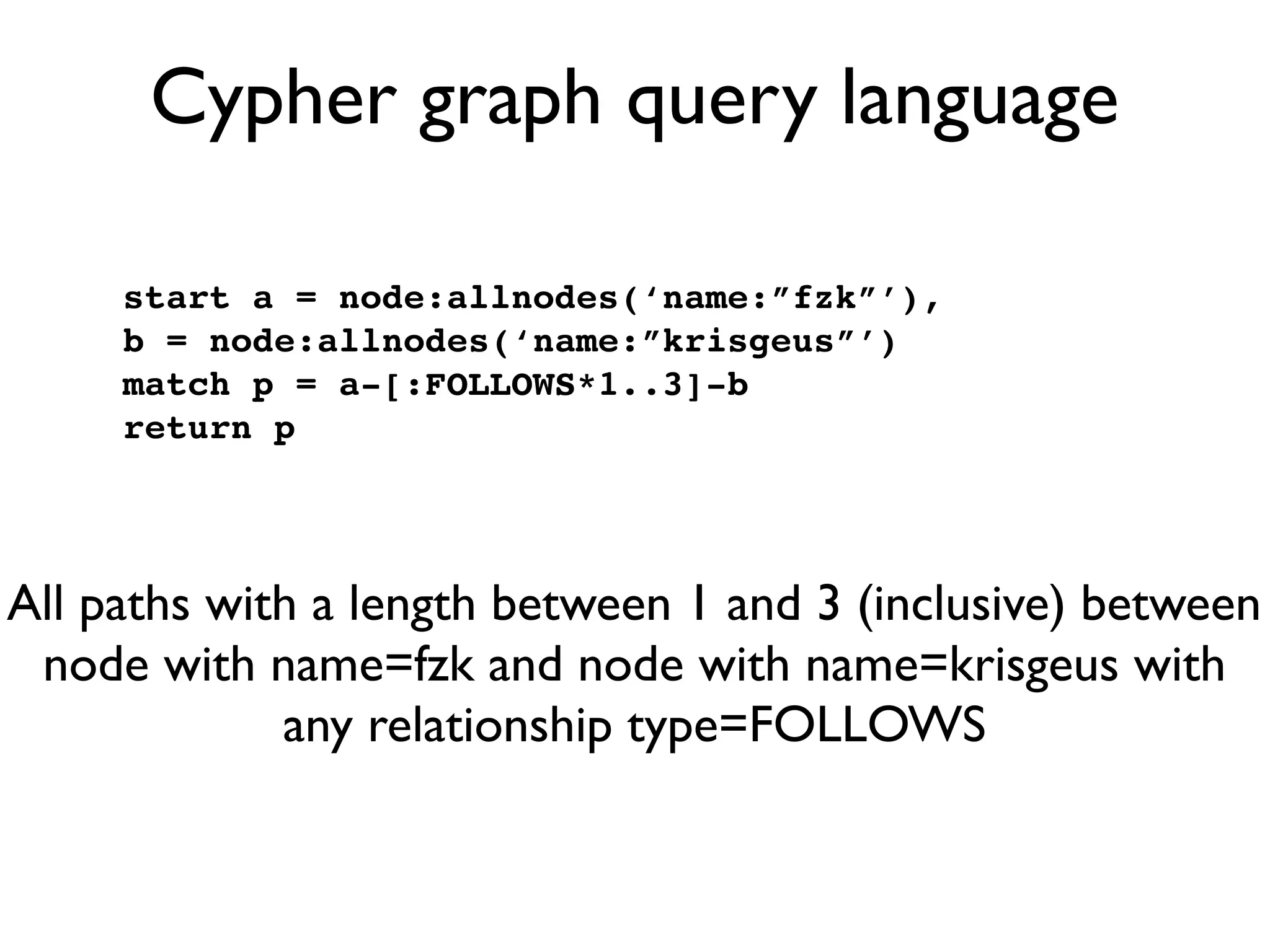 Cypher graph query language

     start a = node:allnodes(‘name:”fzk”’),
     b = node:allnodes(‘name:”krisgeus”’)
     match p = a-[:FOLLOWS*1..3]-b
     return p




All paths with a length between 1 and 3 (inclusive) between
 node with name=fzk and node with name=krisgeus with
             any relationship type=FOLLOWS
 