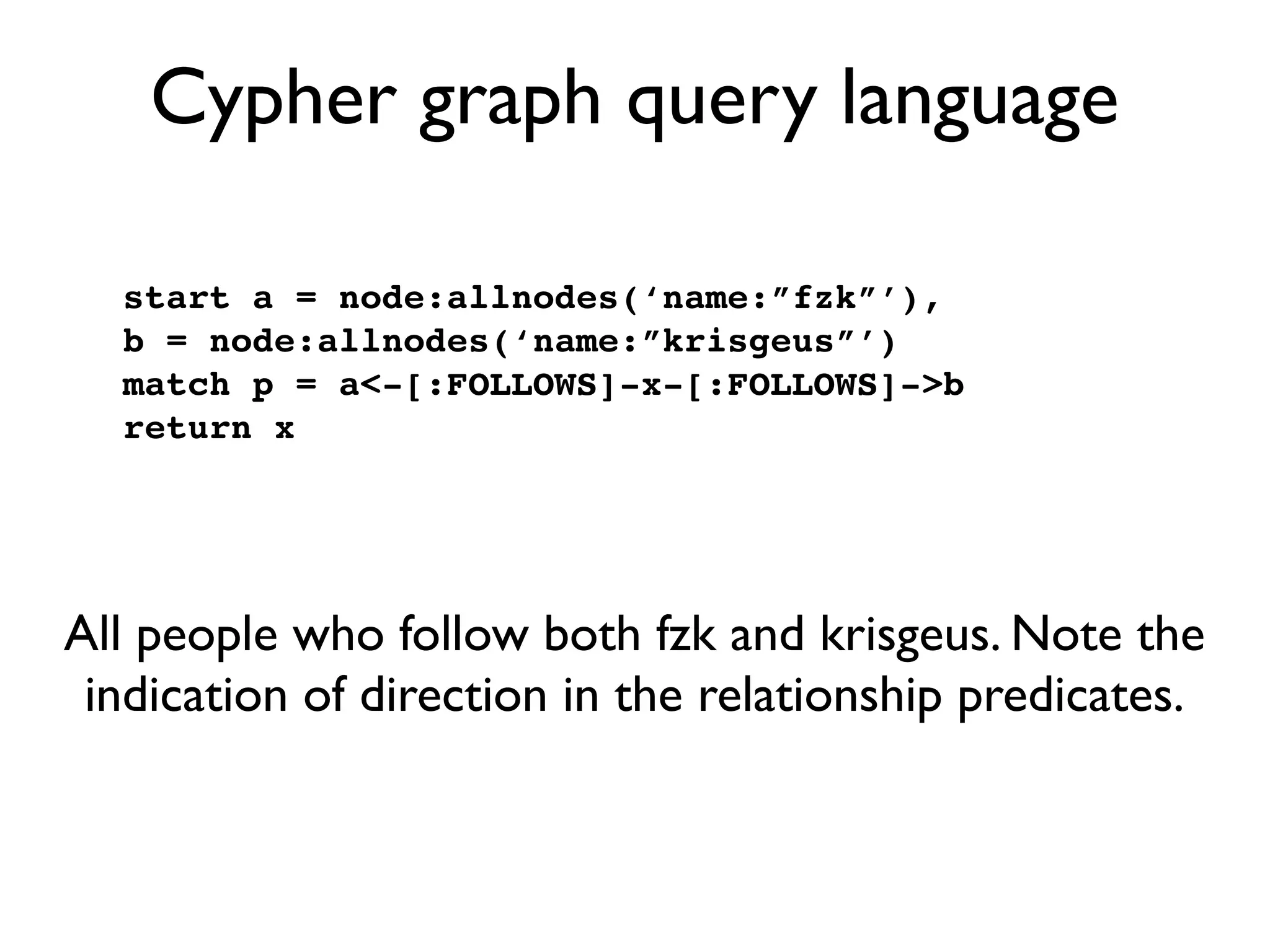 Cypher graph query language

  start a = node:allnodes(‘name:”fzk”’),
  b = node:allnodes(‘name:”krisgeus”’)
  match p = a<-[:FOLLOWS]-x-[:FOLLOWS]->b
  return x




All people who follow both fzk and krisgeus. Note the
 indication of direction in the relationship predicates.
 