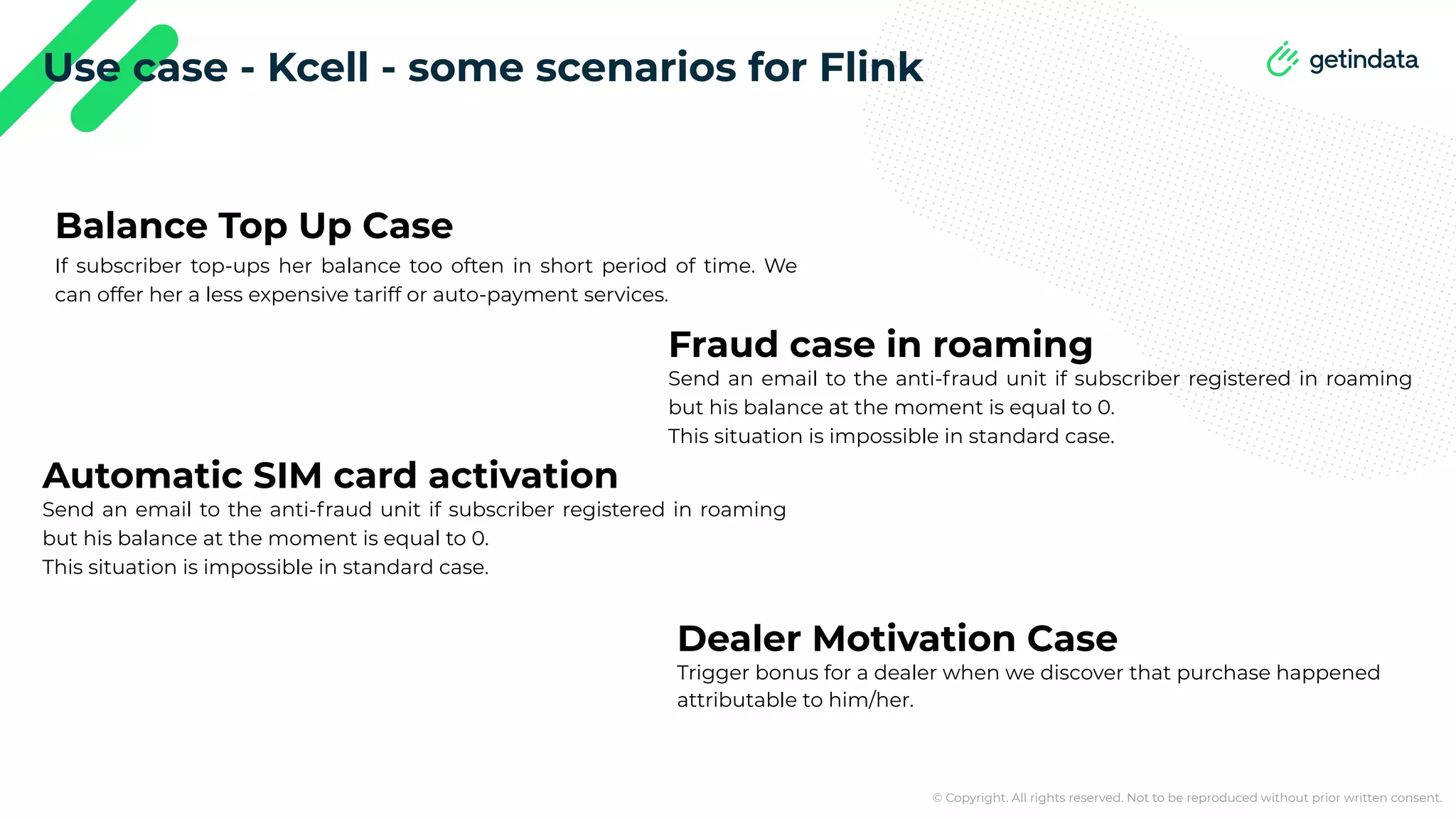 © Copyright. All rights reserved. Not to be reproduced without prior written consent. Use case - Kcell - some scenarios for Flink Balance Top Up Case If subscriber top-ups her balance too often in short period of time. We can offer her a less expensive tariff or auto-payment services. Fraud case in roaming Send an email to the anti-fraud unit if subscriber registered in roaming but his balance at the moment is equal to 0. This situation is impossible in standard case. Automatic SIM card activation Send an email to the anti-fraud unit if subscriber registered in roaming but his balance at the moment is equal to 0. This situation is impossible in standard case. Dealer Motivation Case Trigger bonus for a dealer when we discover that purchase happened attributable to him/her. 