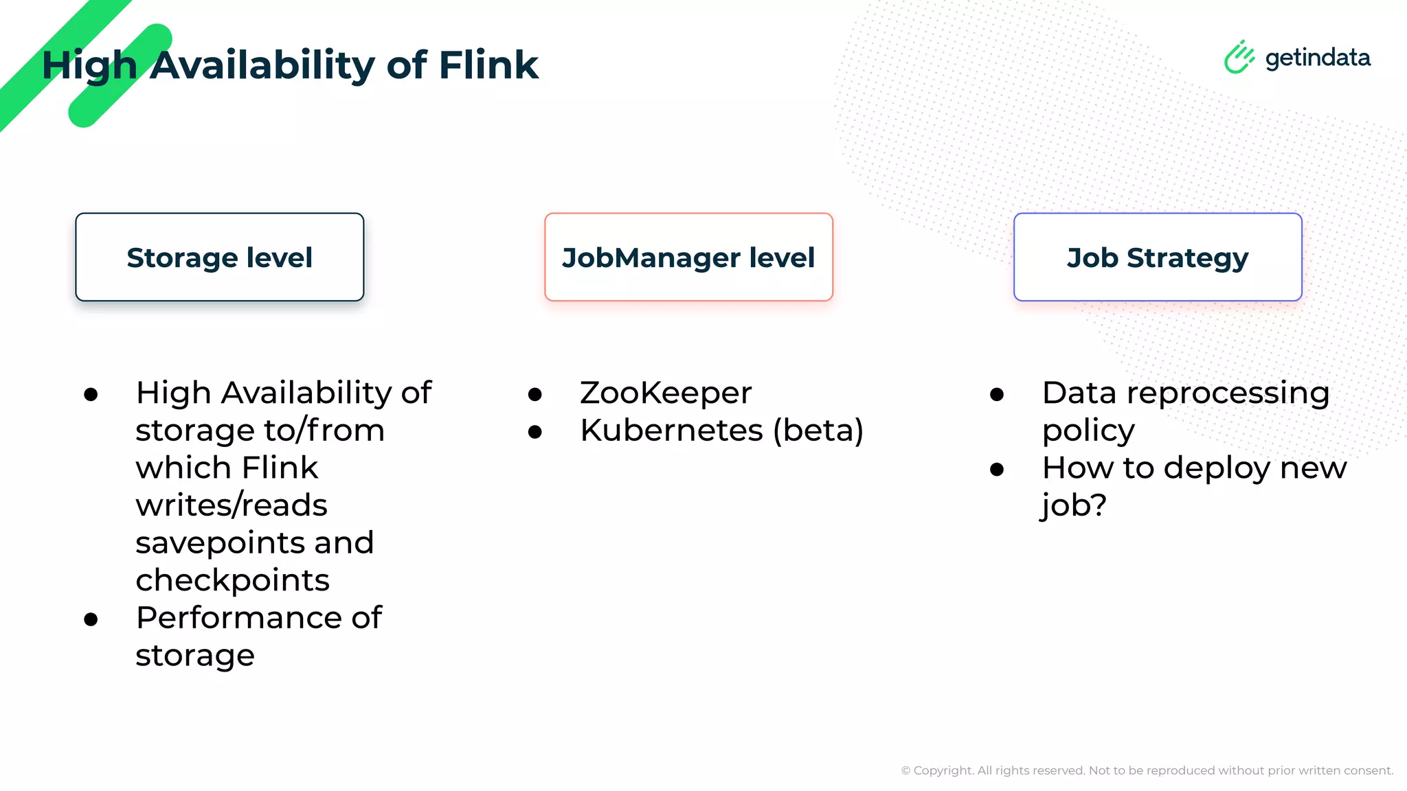 © Copyright. All rights reserved. Not to be reproduced without prior written consent. High Availability of Flink JobManager level Storage level ● ZooKeeper ● Kubernetes (beta) ● High Availability of storage to/from which Flink writes/reads savepoints and checkpoints ● Performance of storage Job Strategy ● Data reprocessing policy ● How to deploy new job? 