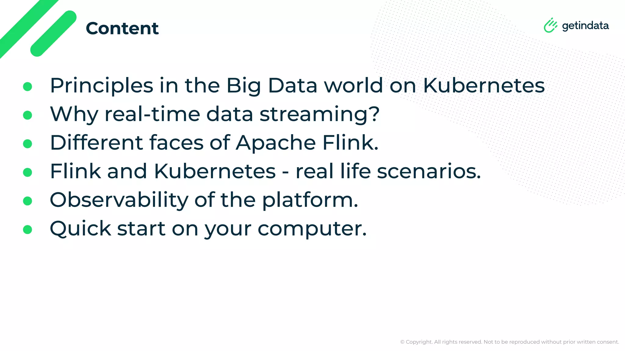© Copyright. All rights reserved. Not to be reproduced without prior written consent. Content ● Principles in the Big Data world on Kubernetes ● Why real-time data streaming? ● Different faces of Apache Flink. ● Flink and Kubernetes - real life scenarios. ● Observability of the platform. ● Quick start on your computer. 
