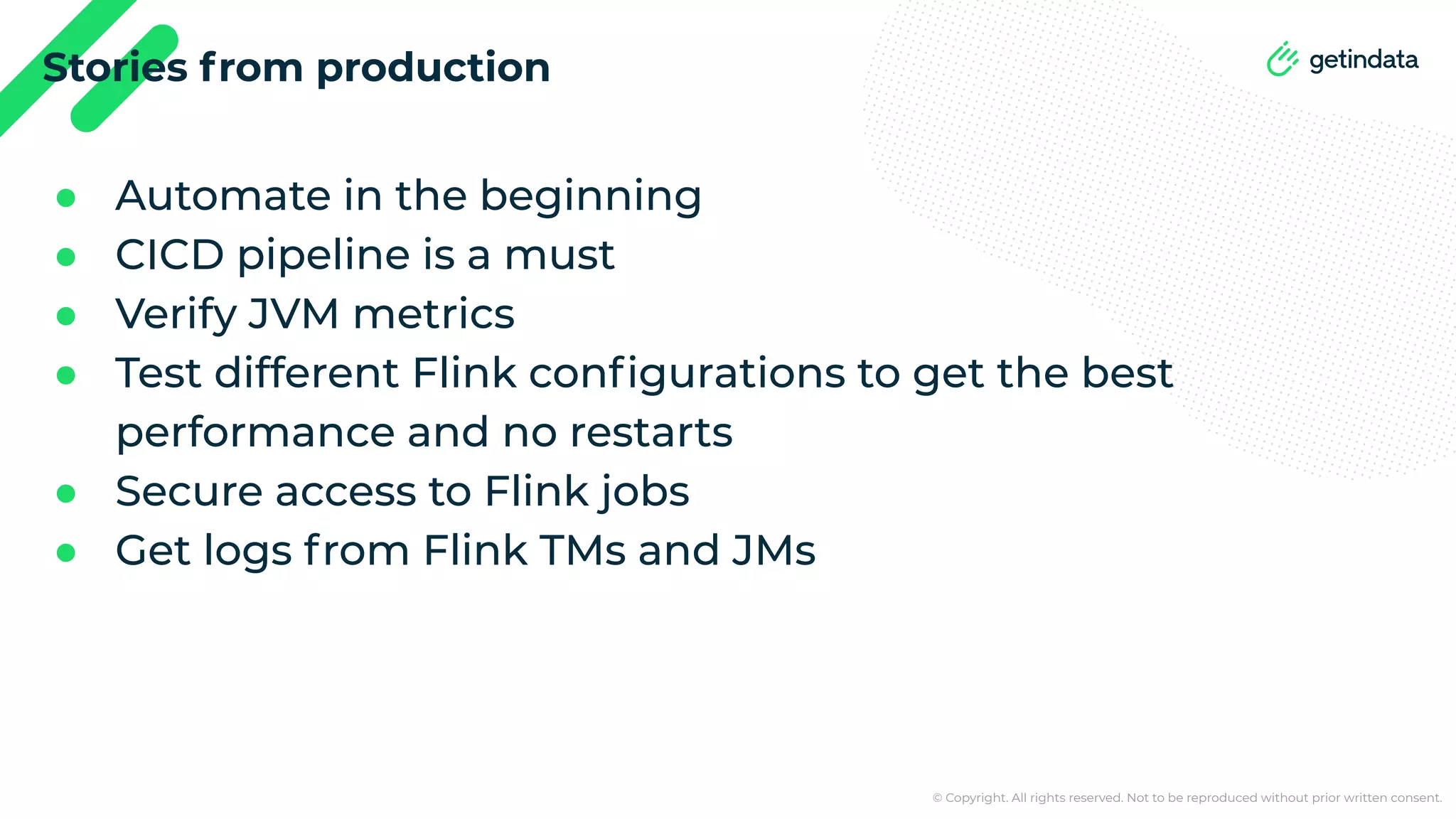 © Copyright. All rights reserved. Not to be reproduced without prior written consent. Stories from production ● Automate in the beginning ● CICD pipeline is a must ● Verify JVM metrics ● Test different Flink conﬁgurations to get the best performance and no restarts ● Secure access to Flink jobs ● Get logs from Flink TMs and JMs 