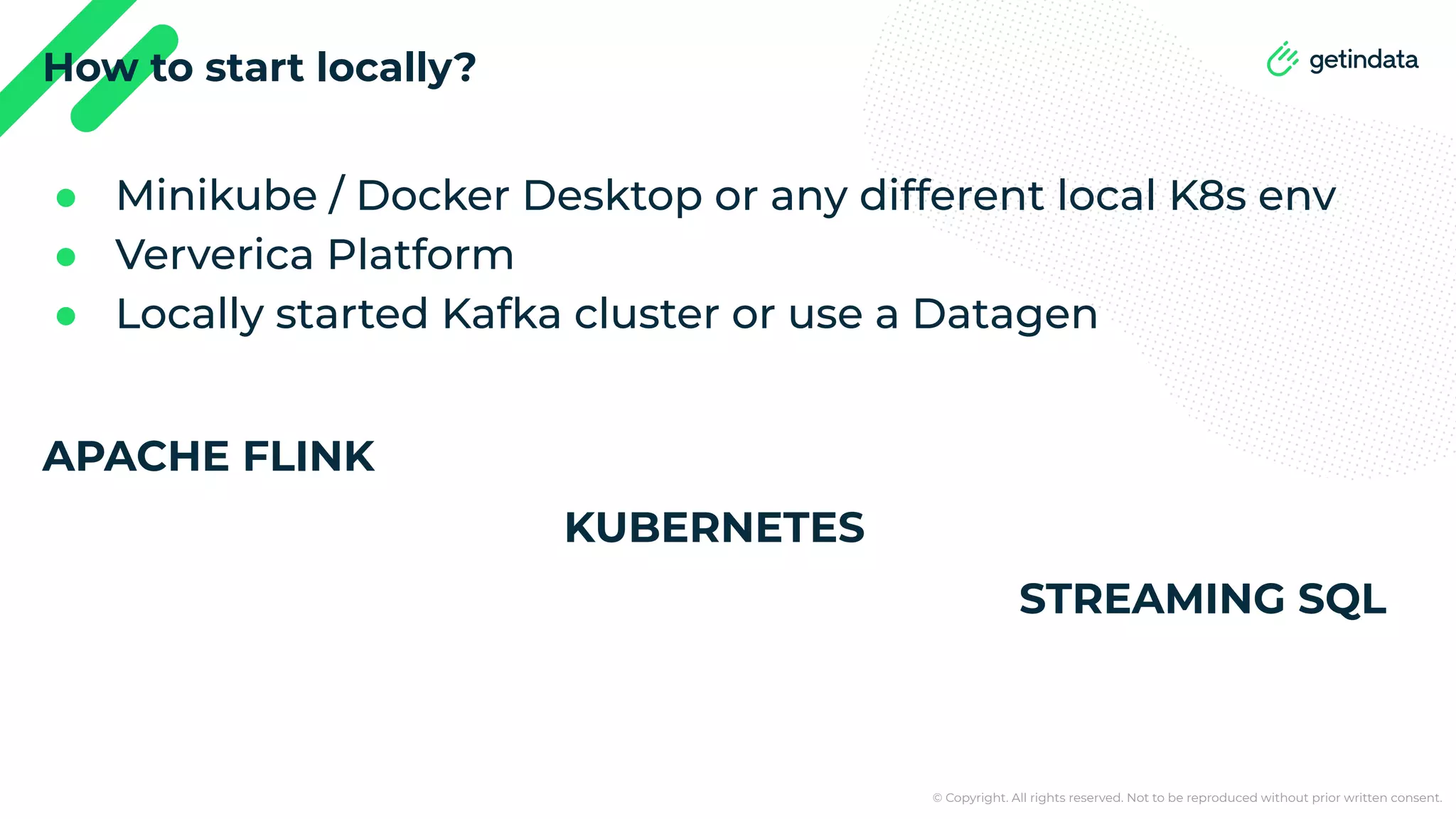 © Copyright. All rights reserved. Not to be reproduced without prior written consent. How to start locally? ● Minikube / Docker Desktop or any different local K8s env ● Ververica Platform ● Locally started Kafka cluster or use a Datagen APACHE FLINK KUBERNETES STREAMING SQL 
