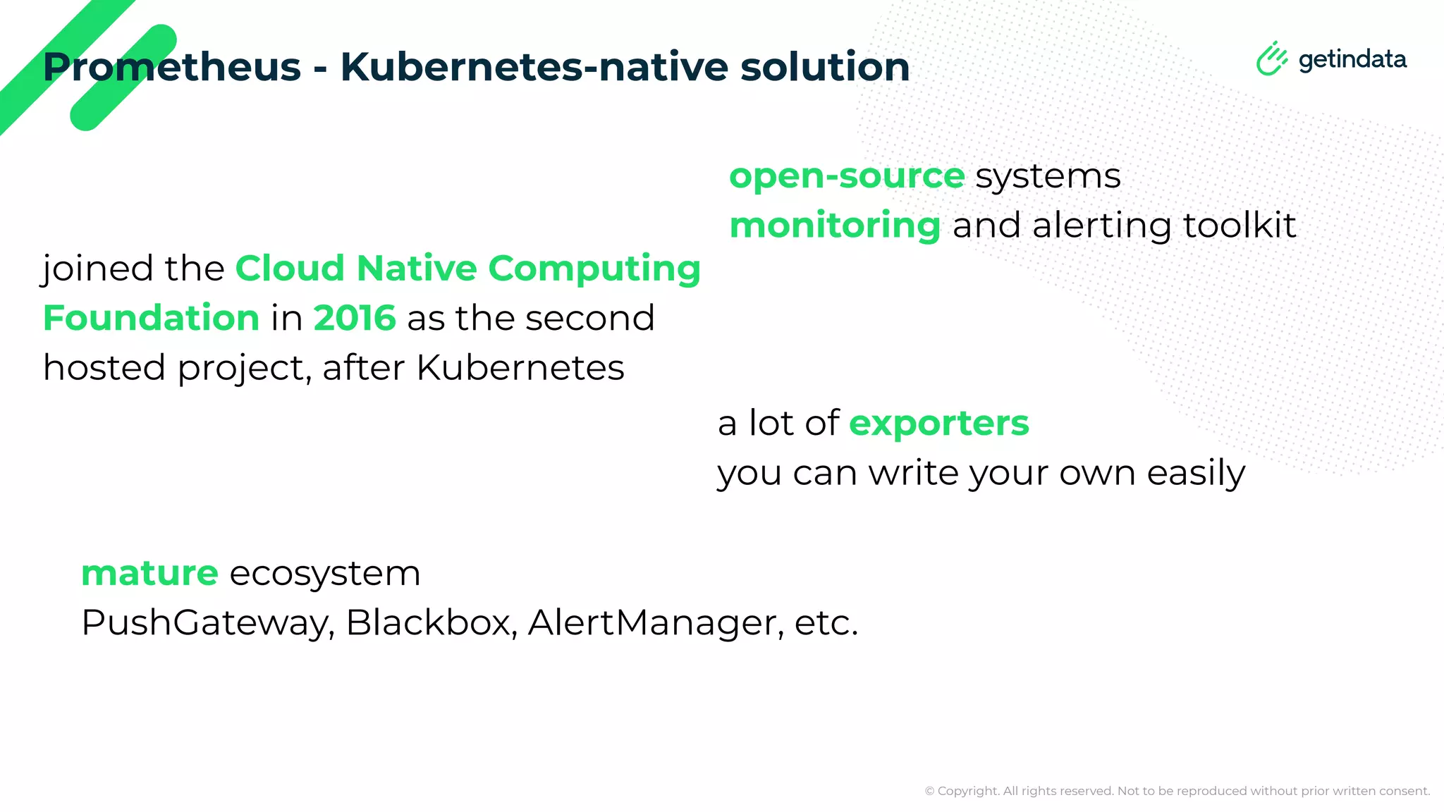 © Copyright. All rights reserved. Not to be reproduced without prior written consent. Prometheus - Kubernetes-native solution open-source systems monitoring and alerting toolkit joined the Cloud Native Computing Foundation in 2016 as the second hosted project, after Kubernetes a lot of exporters you can write your own easily mature ecosystem PushGateway, Blackbox, AlertManager, etc. 