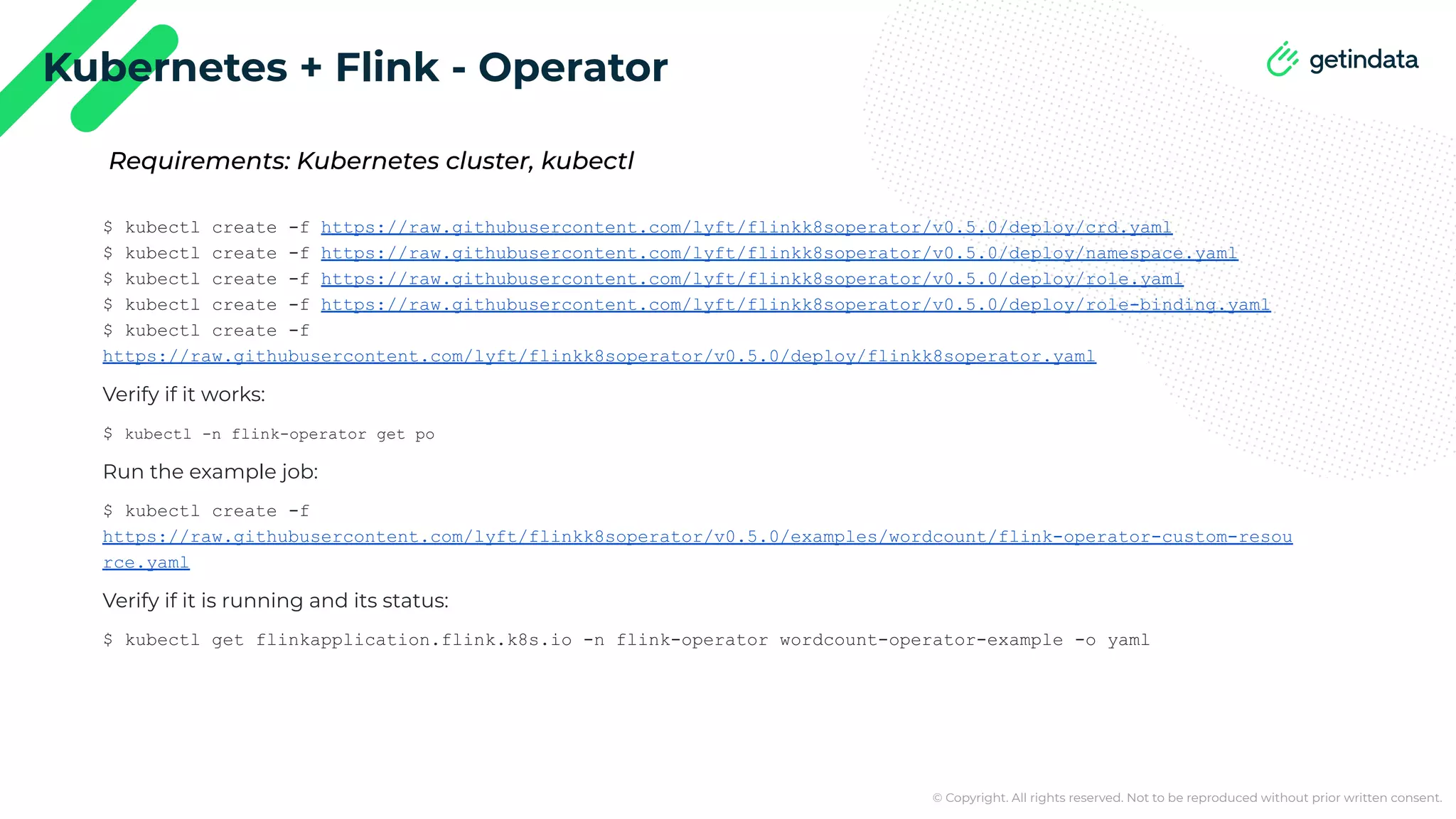 © Copyright. All rights reserved. Not to be reproduced without prior written consent. Kubernetes + Flink - Operator $ kubectl create -f https://raw.githubusercontent.com/lyft/flinkk8soperator/v0.5.0/deploy/crd.yaml $ kubectl create -f https://raw.githubusercontent.com/lyft/flinkk8soperator/v0.5.0/deploy/namespace.yaml $ kubectl create -f https://raw.githubusercontent.com/lyft/flinkk8soperator/v0.5.0/deploy/role.yaml $ kubectl create -f https://raw.githubusercontent.com/lyft/flinkk8soperator/v0.5.0/deploy/role-binding.yaml $ kubectl create -f https://raw.githubusercontent.com/lyft/flinkk8soperator/v0.5.0/deploy/flinkk8soperator.yaml Verify if it works: $ kubectl -n flink-operator get po Run the example job: $ kubectl create -f https://raw.githubusercontent.com/lyft/flinkk8soperator/v0.5.0/examples/wordcount/flink-operator-custom-resou rce.yaml Verify if it is running and its status: $ kubectl get flinkapplication.flink.k8s.io -n flink-operator wordcount-operator-example -o yaml Requirements: Kubernetes cluster, kubectl 
