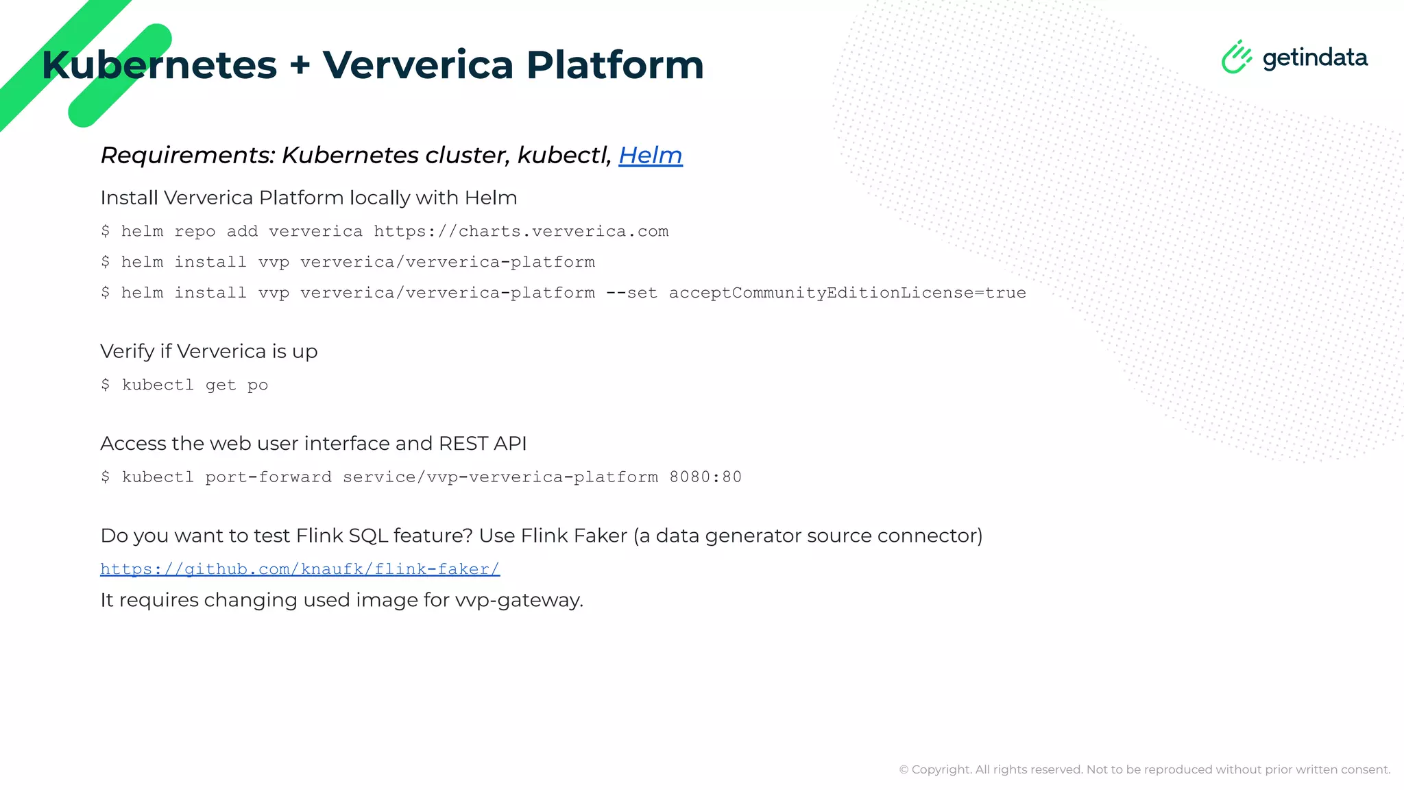 © Copyright. All rights reserved. Not to be reproduced without prior written consent. Kubernetes + Ververica Platform Install Ververica Platform locally with Helm $ helm repo add ververica https://charts.ververica.com $ helm install vvp ververica/ververica-platform $ helm install vvp ververica/ververica-platform --set acceptCommunityEditionLicense=true Verify if Ververica is up $ kubectl get po Access the web user interface and REST API $ kubectl port-forward service/vvp-ververica-platform 8080:80 Do you want to test Flink SQL feature? Use Flink Faker (a data generator source connector) https://github.com/knaufk/flink-faker/ It requires changing used image for vvp-gateway. Requirements: Kubernetes cluster, kubectl, Helm 