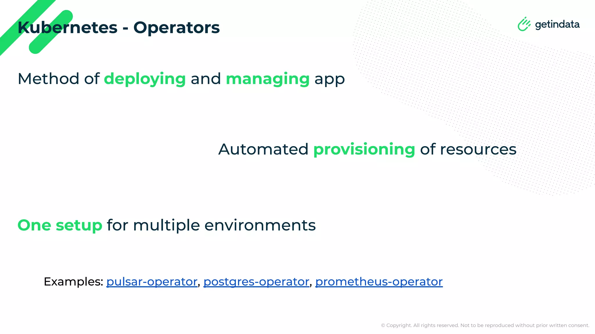 © Copyright. All rights reserved. Not to be reproduced without prior written consent. Kubernetes - Operators Method of deploying and managing app Automated provisioning of resources One setup for multiple environments Examples: pulsar-operator, postgres-operator, prometheus-operator 