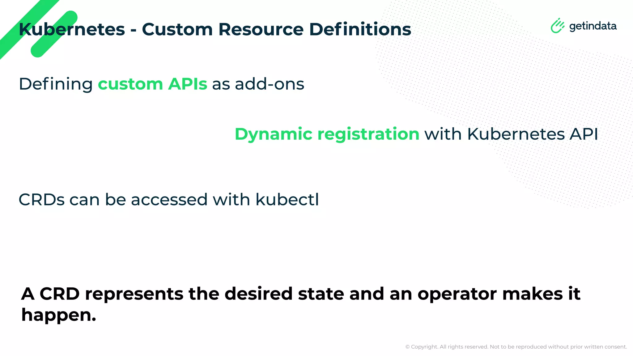© Copyright. All rights reserved. Not to be reproduced without prior written consent. Kubernetes - Custom Resource Deﬁnitions Deﬁning custom APIs as add-ons Dynamic registration with Kubernetes API CRDs can be accessed with kubectl A CRD represents the desired state and an operator makes it happen. 