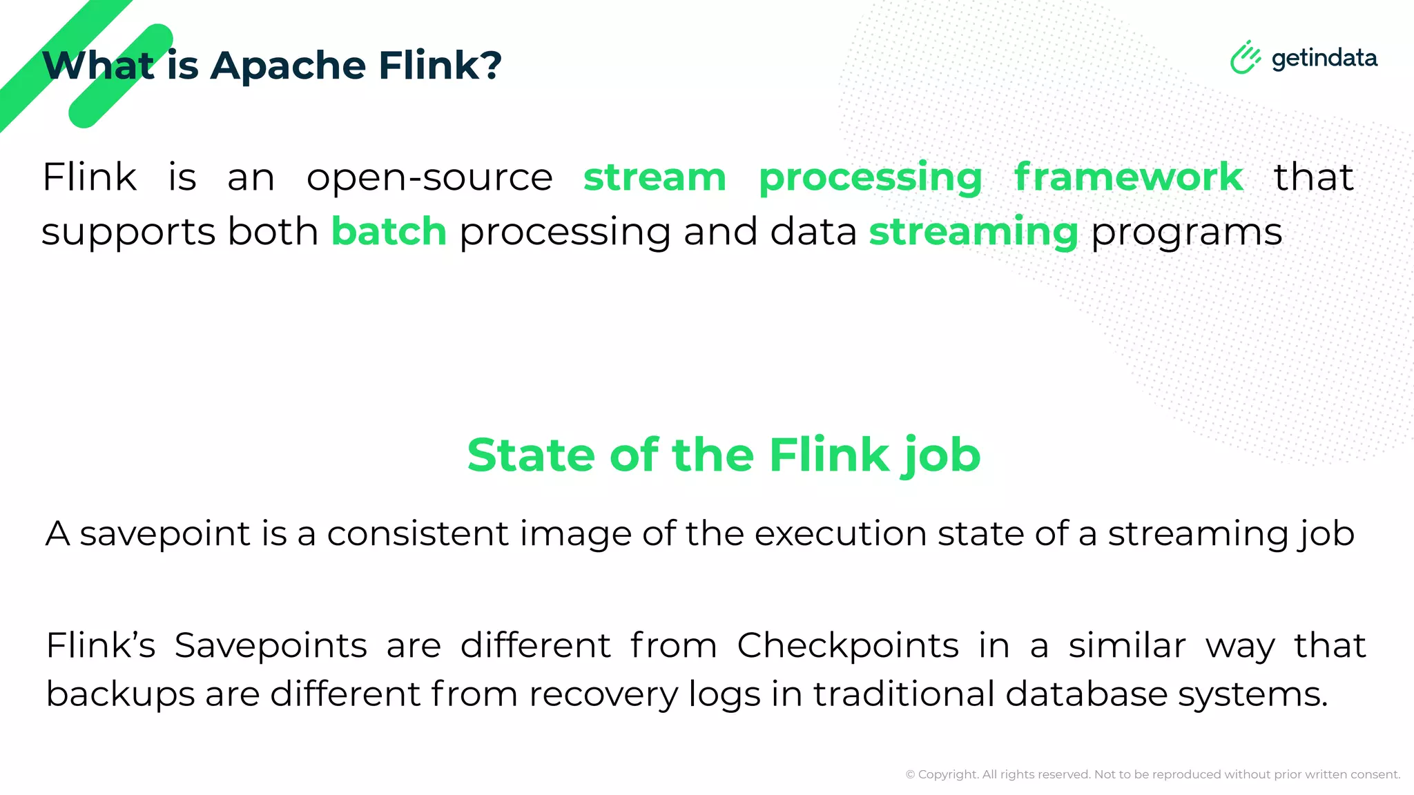 © Copyright. All rights reserved. Not to be reproduced without prior written consent. What is Apache Flink? Flink is an open-source stream processing framework that supports both batch processing and data streaming programs Flink’s Savepoints are different from Checkpoints in a similar way that backups are different from recovery logs in traditional database systems. A savepoint is a consistent image of the execution state of a streaming job State of the Flink job 