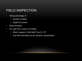 FIELD INSPECTION
•   Taking advantage of
     •   Number of fields
     •   Speed of Lucene
•   Query Analysis
•   For each term, query in all fields
     •   Does it appear in that field? Count > 0?
     •   Use that information to do semantic interpretation
 