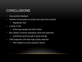 CONCLUSIONS
•   Very positive feedback
•   Iterative tuning based on actual user input from log files
     •   Regression test
•   Lucene is fast
     •   Entire type-ahead still within 40ms
•   But: partner currently evaluating naive-only approach
     •   sometimes good enough is good enough
•   Field Inspection will allow high quality selection
     •   With fallback to naive syntactic search
 