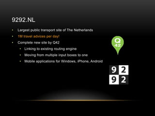 9292.NL
•   Largest public transport site of The Netherlands
•   1M travel advices per day!
•   Complete new site by Q42
     •   Linking to existing routing engine
     •   Moving from multiple input boxes to one
     •   Mobile applications for Windows, iPhone, Android
 