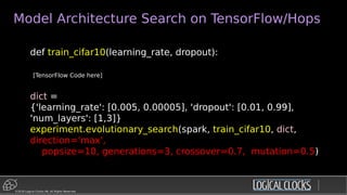 ©2018 Logical Clocks AB. All Rights Reserved
Model Architecture Search on TensorFlow/Hops
def train_cifar10(learning_rate, dropout):
[TensorFlow Code here]
dict =
{'learning_rate': [0.005, 0.00005], 'dropout': [0.01, 0.99],
'num_layers': [1,3]}
experiment.evolutionary_search(spark, train_cifar10, dict,
direction='max',
popsize=10, generations=3, crossover=0.7, mutation=0.5)
 