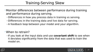 Training-Serving Skew
•Monitor differences between performance during training
and performance during serving.
- Differences in how you process data in training vs serving.
- Differences in the training data and live data for serving.
- A feedback loop between your model and your algorithm.
•When to retrain?
- If you look at the input data and use covariant shift to see when
it deviates significantly from the data that was used to train the
model on.
37
 