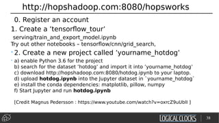 http://hopshadoop.com:8080/hopsworks
0. Register an account
1. Create a ’tensorflow_tour’
serving/train_and_export_model.ipynb
Try out other notebooks – tensorflow/cnn/grid_search,
•2. Create a new project called ’yourname_hotdog’
• a) enable Python 3.6 for the project
b) search for the dataset ’hotdog’ and import it into ’yourname_hotdog’
c) download http://hopshadoop.com:8080/hotdog.ipynb to your laptop.
d) upload hotdog.ipynb into the Jupyter dataset in `yourname_hotdog`
e) install the conda dependencies: matplotlib, pillow, numpy
f) Start Jupyter and run hotdog.ipynb
[Credit Magnus Pedersson : https://www.youtube.com/watch?v=oxrcZ9uUblI ]
38
 