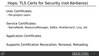 Hops: TLS Certs for Security (not Kerberos)
•User Certificates:
- Per-project users
•Service Certificates:
- NameNode, ResourceManager, Kafka, HiveServer2, Livy, etc
•Application Certificates
•Supports Certification Revocation, Renewal, Reloading.
8
 