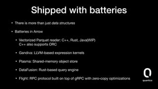 Shipped with batteries
• There is more than just data structures

• Batteries in Arrow

• Vectorized Parquet reader: C++, Rust, Java(WIP) 
C++ also supports ORC

• Gandiva: LLVM-based expression kernels

• Plasma: Shared-memory object store

• DataFusion: Rust-based query engine

• Flight: RPC protocol built on top of gRPC with zero-copy optimizations
 