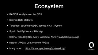 Ecosystem
• RAPIDS: Analytics on the GPU

• Dremio: Data platform

• Turbodbc: columnar ODBC access in C++/Python

• Spark: fast Python and R bridge

• ﬂetcher (pandas): Use Arrow instead of NumPy as backing storage

• ﬂetcher (FPGA): Use Arrow on FPGAs

• Many more … https://arrow.apache.org/powered_by/
 