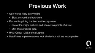 Previous Work
• CSV works really everywhere 

• Slow, untyped and row-wise

• Parquet is gaining traction in all ecosystems

• one of the major features and interaction points of Arrow

• Still, this serializes data

• RAM-Copy: 10GB/s on a Laptop

• DataFrame implementations look similar but still are incompatible
 