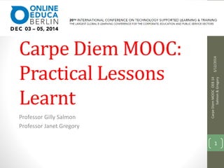 Inside the Carpe 
Carpe Diem MOOC: 
Practical Lessons 
Learnt 
Professor Gilly Salmon 
Professor Janet Gregory 
3/12/2014 
Carpe Diem MOOC OEB 14 
Salmon & Gregory 
1 
 