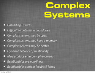 Complex
                                           Systems
    •       Cascading Failures
    •       Diﬃcult to determine boundaries
    •       Complex systems may be open
    •       Complex systems may have a memory
    •       Complex systems may be nested
    •       Dynamic network of multiplicity
    •       May produce emergent phenomena
    •       Relationships are non-linear
    •       Relationships contain feedback loops
Tuesday, April 24, 12
 