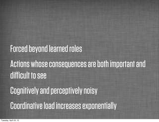 Forced beyond learned roles
          Actions whose consequences are both important and
          diﬃcult to see
          Cognitively and perceptively noisy
          Coordinative load increases exponentially
Tuesday, April 24, 12
 