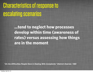 Characteristics of response to
     escalating scenarios
                        ...tend to neglect how processes
                        develop within time (awareness of
                        rates) versus assessing how things
                        are in the moment



      “On the Difﬁculties People Have in Dealing With Complexity” Dietrich Doerner, 1980


Tuesday, April 24, 12
 