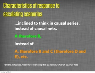 Characteristics of response to
     escalating scenarios
                        ...inclined to think in causal series,
                        instead of causal nets.
                        A therefore B,
                        instead of
                        A, therefore B and C (therefore D and
                        E), etc.
      “On the Difﬁculties People Have in Dealing With Complexity” Dietrich Doerner, 1980


Tuesday, April 24, 12
 