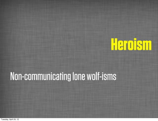 Heroism
          Non-communicating lone wolf-isms


Tuesday, April 24, 12
 