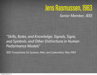 Jens Rasmussen, 1983
                                                        Senior Member, IEEE




          “Skills, Rules, and Knowledge; Signals, Signs,
          and Symbols, and Other Distinctions in Human
          Performance Models”
          IEEE Transactions On Systems, Man, and Cybernetics, May 1983




Tuesday, April 24, 12
 