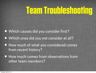 Team Troubleshooting
       • Which causes did you consider ﬁrst?
       • Which ones did you not consider at all?
       • How much of what you considered comes
               from recent history?
       • How much comes from observations from
               other team members?

Tuesday, April 24, 12
 